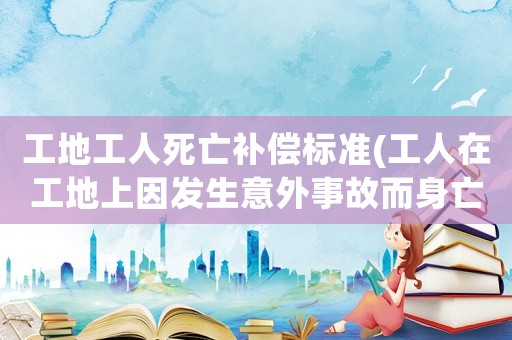 工地工人死亡補(bǔ)償標(biāo)準(zhǔn)(工人在工地上因發(fā)生意外事故而身亡，這種情況工地該如何進(jìn)行賠償？)
