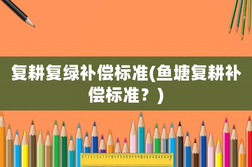 復(fù)耕復(fù)綠補(bǔ)償標(biāo)準(zhǔn)(魚塘復(fù)耕補(bǔ)償標(biāo)準(zhǔn)？)