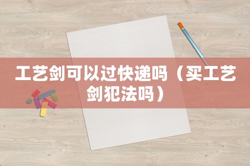 工藝劍可以過(guò)快遞嗎（買工藝劍犯法嗎）