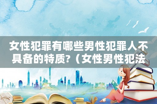 女性犯罪有哪些男性犯罪人不具備的特質(zhì)?（女性男性犯法嗎）