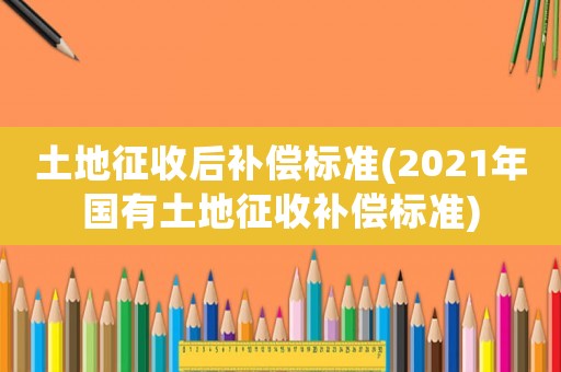 土地征收后補償標準(2021年國有土地征收補償標準)