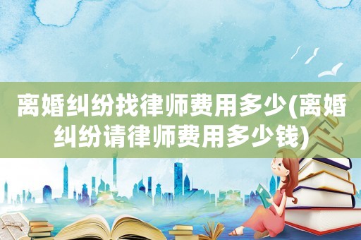 離婚糾紛找律師費(fèi)用多少(離婚糾紛請(qǐng)律師費(fèi)用多少錢(qián))