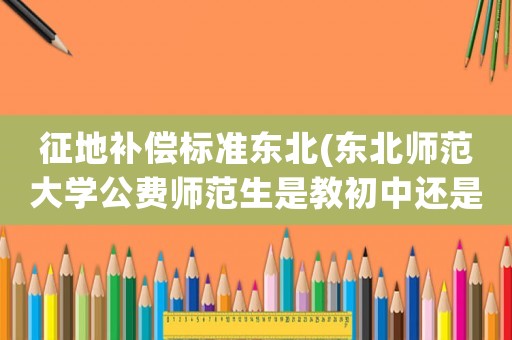 征地補(bǔ)償標(biāo)準(zhǔn)東北(東北師范大學(xué)公費(fèi)師范生是教初中還是高中？)