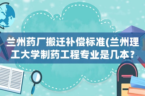 蘭州藥廠搬遷補(bǔ)償標(biāo)準(zhǔn)(蘭州理工大學(xué)制藥工程專(zhuān)業(yè)是幾本？)