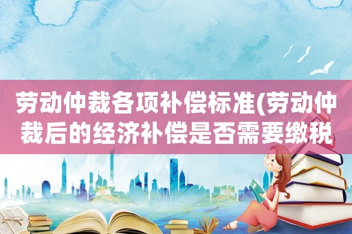 勞動仲裁各項補償標(biāo)準(zhǔn)(勞動仲裁后的經(jīng)濟補償是否需要繳稅？)