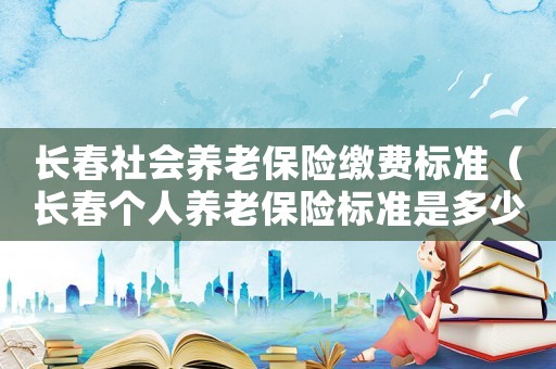 長(zhǎng)春社會(huì)養(yǎng)老保險(xiǎn)繳費(fèi)標(biāo)準(zhǔn)（長(zhǎng)春個(gè)人養(yǎng)老保險(xiǎn)標(biāo)準(zhǔn)是多少錢一個(gè)月）