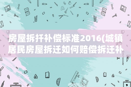 房屋拆扦補(bǔ)償標(biāo)準(zhǔn)2016(城鎮(zhèn)居民房屋拆遷如何賠償拆遷補(bǔ)償標(biāo)準(zhǔn)是多少補(bǔ)償項(xiàng)目有哪些)