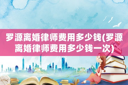 羅源離婚律師費(fèi)用多少錢(羅源離婚律師費(fèi)用多少錢一次)