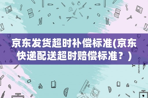 京東發(fā)貨超時(shí)補(bǔ)償標(biāo)準(zhǔn)(京東快遞配送超時(shí)賠償標(biāo)準(zhǔn)？)