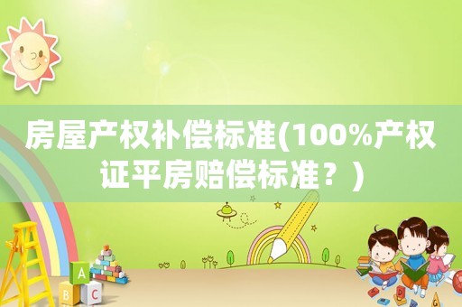 房屋產(chǎn)權(quán)補償標(biāo)準(zhǔn)(100%產(chǎn)權(quán)證平房賠償標(biāo)準(zhǔn)？)