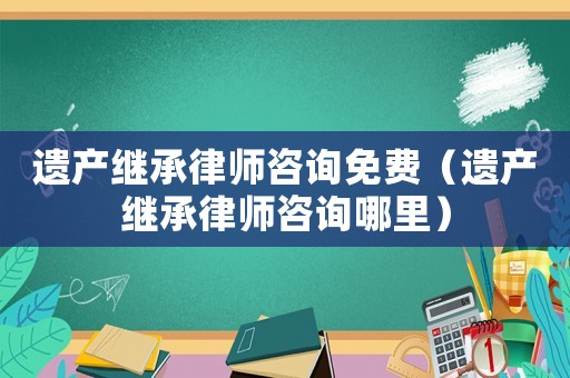 遺產(chǎn)繼承律師咨詢免費（遺產(chǎn)繼承律師咨詢哪里）