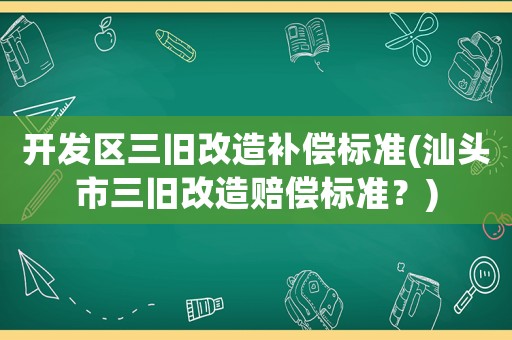 開發(fā)區(qū)三舊改造補(bǔ)償標(biāo)準(zhǔn)(汕頭市三舊改造賠償標(biāo)準(zhǔn)？)