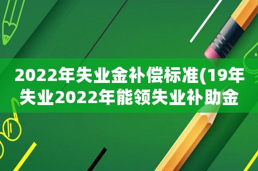 2022年失業(yè)金補償標(biāo)準(zhǔn)(19年失業(yè)2022年能領(lǐng)失業(yè)補助金嗎)