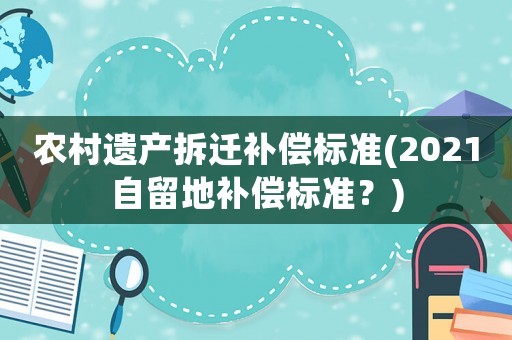 農(nóng)村遺產(chǎn)拆遷補(bǔ)償標(biāo)準(zhǔn)(2021自留地補(bǔ)償標(biāo)準(zhǔn)？)