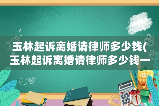 玉林起訴離婚請律師多少錢(玉林起訴離婚請律師多少錢一次)