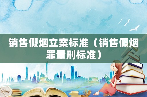 銷售假煙立案標(biāo)準(zhǔn)（銷售假煙罪量刑標(biāo)準(zhǔn)）