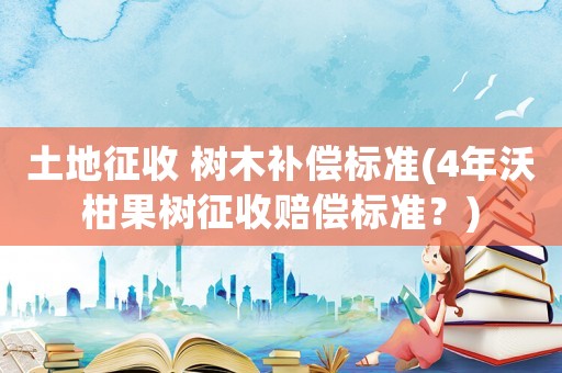 土地征收 樹(shù)木補(bǔ)償標(biāo)準(zhǔn)(4年沃柑果樹(shù)征收賠償標(biāo)準(zhǔn)？)