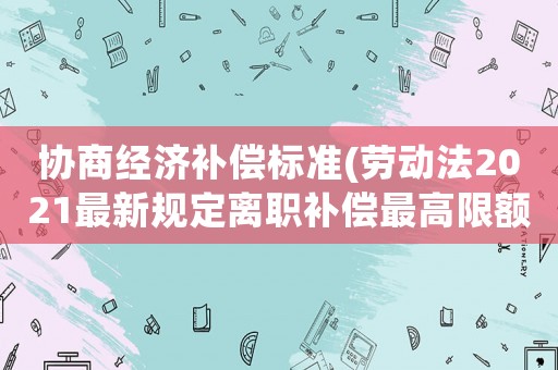 協(xié)商經(jīng)濟(jì)補(bǔ)償標(biāo)準(zhǔn)(勞動(dòng)法2021最新規(guī)定離職補(bǔ)償最高限額？)
