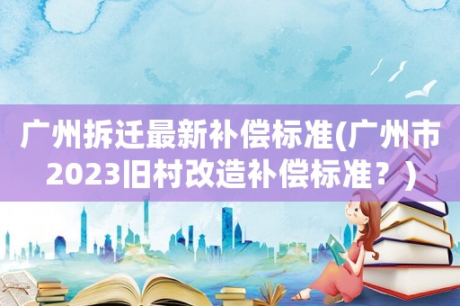 廣州拆遷最新補償標準(廣州市2023舊村改造補償標準？)