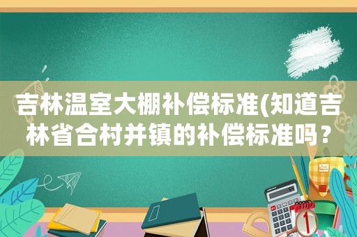 吉林溫室大棚補(bǔ)償標(biāo)準(zhǔn)(知道吉林省合村并鎮(zhèn)的補(bǔ)償標(biāo)準(zhǔn)嗎？)