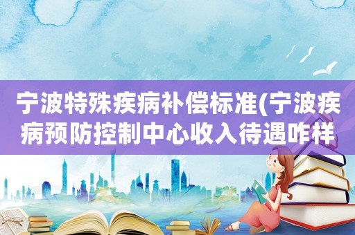 寧波特殊疾病補(bǔ)償標(biāo)準(zhǔn)(寧波疾病預(yù)防控制中心收入待遇咋樣)