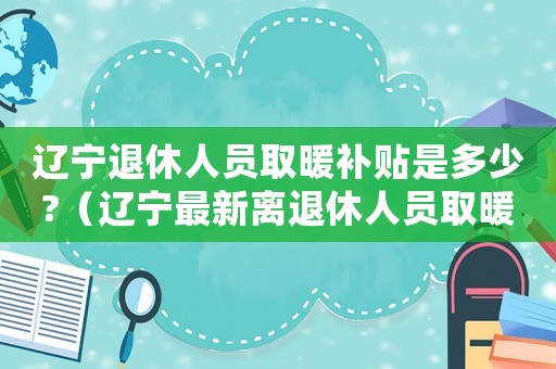遼寧退休人員取暖補貼是多少?（遼寧最新離退休人員取暖費標準）