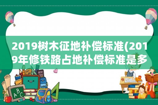 2019樹木征地補(bǔ)償標(biāo)準(zhǔn)(2019年修鐵路占地補(bǔ)償標(biāo)準(zhǔn)是多少一畝？)