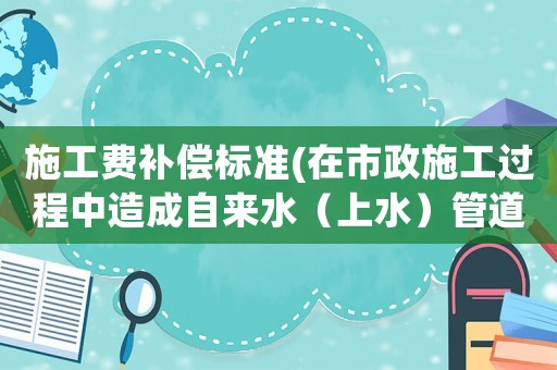 施工費(fèi)補(bǔ)償標(biāo)準(zhǔn)(在市政施工過(guò)程中造成自來(lái)水（上水）管道如何賠償？是否有標(biāo)準(zhǔn)？)