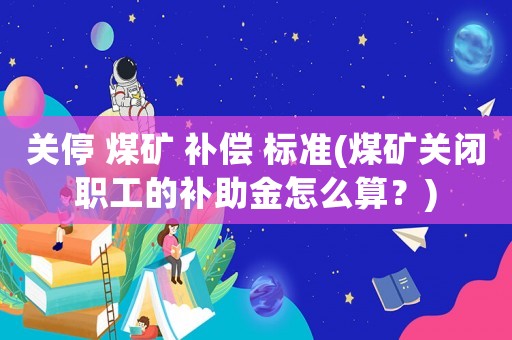 關(guān)停 煤礦 補(bǔ)償 標(biāo)準(zhǔn)(煤礦關(guān)閉職工的補(bǔ)助金怎么算？)