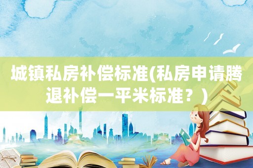 城鎮(zhèn)私房補(bǔ)償標(biāo)準(zhǔn)(私房申請(qǐng)騰退補(bǔ)償一平米標(biāo)準(zhǔn)？)