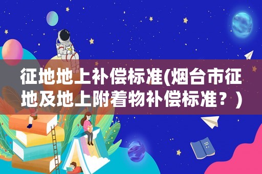 征地地上補償標(biāo)準(zhǔn)(煙臺市征地及地上附著物補償標(biāo)準(zhǔn)？)