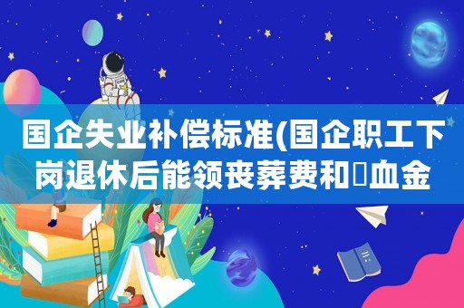 國企失業(yè)補償標準(國企職工下崗退休后能領喪葬費和撫血金嗎？)