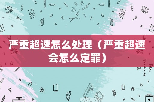 嚴重超速怎么處理（嚴重超速會怎么定罪）