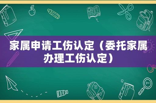 家屬申請工傷認(rèn)定（委托家屬辦理工傷認(rèn)定）