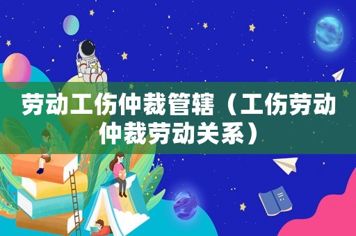 勞動工傷仲裁管轄（工傷勞動仲裁勞動關(guān)系）