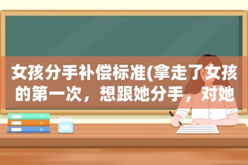 女孩分手補償標(biāo)準(zhǔn)(拿走了女孩的第一次，想跟她分手，對她作出一點經(jīng)濟(jì)補償是不是好一點？)