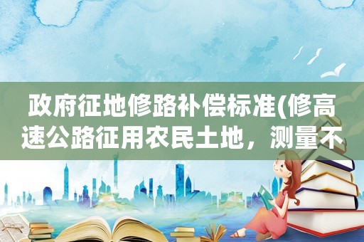 政府征地修路補(bǔ)償標(biāo)準(zhǔn)(修高速公路征用農(nóng)民土地，測(cè)量不合理，要如何申請(qǐng)補(bǔ)回？)