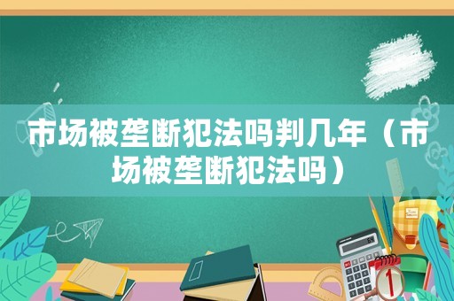 市場被壟斷犯法嗎判幾年（市場被壟斷犯法嗎）