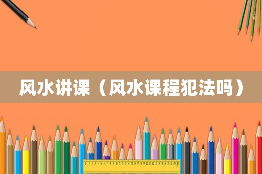 風(fēng)水講課（風(fēng)水課程犯法嗎）