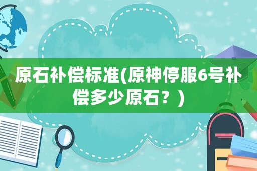 原石補(bǔ)償標(biāo)準(zhǔn)(原神停服6號(hào)補(bǔ)償多少原石？)