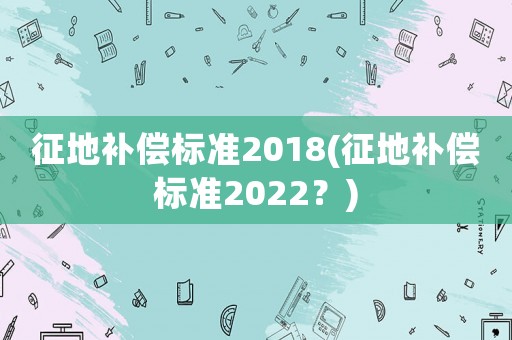 征地補(bǔ)償標(biāo)準(zhǔn)2018(征地補(bǔ)償標(biāo)準(zhǔn)2022？)