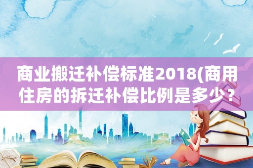 商業(yè)搬遷補(bǔ)償標(biāo)準(zhǔn)2018(商用住房的拆遷補(bǔ)償比例是多少？)
