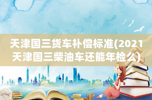 天津國三貨車補償標準(2021天津國三柴油車還能年檢么)