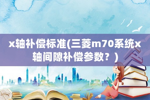 x軸補(bǔ)償標(biāo)準(zhǔn)(三菱m70系統(tǒng)x軸間隙補(bǔ)償參數(shù)？)