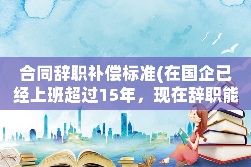 合同辭職補(bǔ)償標(biāo)準(zhǔn)(在國(guó)企已經(jīng)上班超過15年，現(xiàn)在辭職能得到補(bǔ)償嗎)