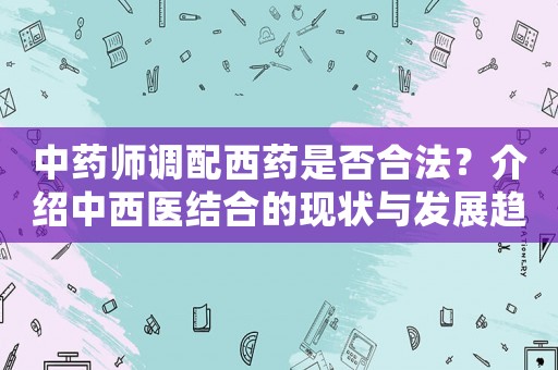 中藥師調(diào)配西藥是否合法？介紹中西醫(yī)結(jié)合的現(xiàn)狀與發(fā)展趨勢