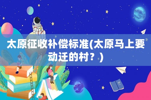 太原征收補(bǔ)償標(biāo)準(zhǔn)(太原馬上要?jiǎng)舆w的村？)