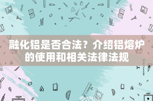 融化鋁是否合法？介紹鋁熔爐的使用和相關(guān)法律法規(guī)