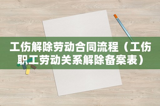 工傷解除勞動合同流程（工傷職工勞動關系解除備案表）