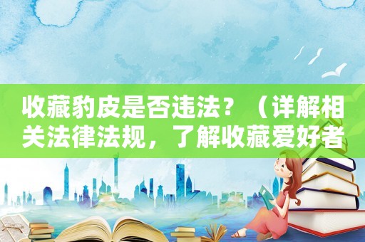 收藏豹皮是否違法？（詳解相關(guān)法律法規(guī)，了解收藏愛好者的權(quán)益保護(hù)）
